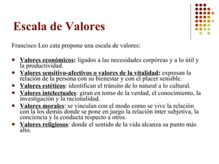 Escala de Valores Francisco Leo cata propone una escala de valores: Valores económicos :  ligados a las necesidades corpóreas y a lo útil y la productividad.  Valores sensitivo-afectivos o valores de la vitalidad :  expresan la relación de la persona con su bienestar y con el placer sensible.  Valores estéticos : identifican el tránsito de lo natural a lo cultural.  Valores intelectuales : giran en torno de la verdad, el conocimiento, la investigación y la racionalidad.  Valores morales : se vinculan con el modo como se vive la relación con la los demás donde se pone en juego la relación ínter subjetiva, la conciencia y la conducta respecto a otros.  Valores religiosos : donde el sentido de la vida alcanza su punto más alto.  