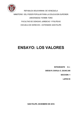 REPUBLICA BOLIVARIANA DE VENEZUELA
MINISTERIO DEL PODER POPULAR PARA LA EDUCACION SUPERIOR
UNIVERSIDAD FERMIN TORO
FACULTAD DE CIENCIAS JURIDICAS Y POLITICAS
ESCUELA DE DERECHO – EXTENSION SAN FELIPE
ENSAYO: LOS VALORES
INTEGRANTE C.I.:
DIEGO R. DAVILA C. 26.943.340
SECCION: 1
LAPSO B
SAN FELIPE, DICIEMBRE DE 2016
 