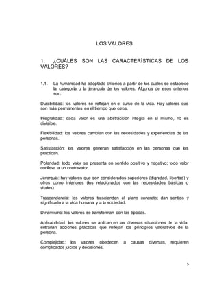 5
LOS VALORES
1. ¿CUÁLES SON LAS CARACTERÍSTICAS DE LOS
VALORES?
1.1. La humanidad ha adoptado criterios a partir de los cuales se establece
la categoría o la jerarquía de los valores. Algunos de esos criterios
son:
Durabilidad: los valores se reflejan en el curso de la vida. Hay valores que
son más permanentes en el tiempo que otros.
Integralidad: cada valor es una abstracción íntegra en sí mismo, no es
divisible.
Flexibilidad: los valores cambian con las necesidades y experiencias de las
personas.
Satisfacción: los valores generan satisfacción en las personas que los
practican.
Polaridad: todo valor se presenta en sentido positivo y negativo; todo valor
conlleva a un contravalor.
Jerarquía: hay valores que son considerados superiores (dignidad, libertad) y
otros como inferiores (los relacionados con las necesidades básicas o
vitales).
Trascendencia: los valores trascienden el plano concreto; dan sentido y
significado a la vida humana y a la sociedad.
Dinamismo: los valores se transforman con las épocas.
Aplicabilidad: los valores se aplican en las diversas situaciones de la vida;
entrañan acciones prácticas que reflejan los principios valorativos de la
persona.
Complejidad: los valores obedecen a causas diversas, requieren
complicados juicios y decisiones.
 