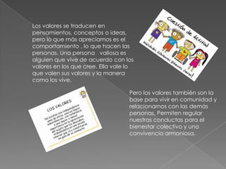 Los valores se traducen en
pensamientos, conceptos o ideas,
pero lo que más apreciamos es el
comportamiento , lo que hacen las
personas. Una persona valiosa es
alguien que vive de acuerdo con los
valores en los que cree. Ella vale lo
que valen sus valores y la manera
como los vive.

                                   Pero los valores también son la
                                   base para vivir en comunidad y
                                   relacionarnos con las demás
                                   personas. Permiten regular
                                   nuestras conductas para el
                                   bienestar colectivo y una
                                   convivencia armoniosa.
 