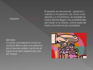 El respeto es reconocer , apreciar y
                                   valorar a mi persona, así como a los
                                   demás y a mi entorno, es establecer
   Respeto                         hasta dónde llegan mis posibilidades
                                   de hacer o no hacer, como base de
                                   toda convivencia en sociedad.




Ejemplo:
Cuando una persona va en un
autobús lleno sube una persona
de la tercera edad y se le da el
lugar se le esta respetando por
ser mayor.
 