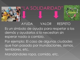 AYUDA       VALOR     RESPETO
Es un símbolo de ayuda para respetar a los
demás y ayudarlos si lo necesitan sin
esperar nada a cambio.
Por ejemplo: El caso de algunas ciudades
que han pasado por inundaciones, sismos,
temblores, etc.
Mandándoles ropa, comida, etc.
 