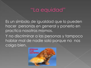 Es un símbolo de igualdad que lo pueden
hacer personas en general y ponerlo en
practica nosotros mismos.
Y no discriminar a las personas y tampoco
hablar mal de nadie solo porque no nos
caiga bien.
 