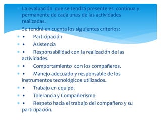  La evaluación que se tendrá presente es continua y
permanente de cada unas de las actividades
realizadas.
 Se tendrá en cuenta los siguientes criterios:
 • Participación
 • Asistencia
 • Responsabilidad con la realización de las
actividades.
 • Comportamiento con los compañeros.
 • Manejo adecuado y responsable de los
instrumentos tecnológicos utilizados.
 • Trabajo en equipo.
 • Tolerancia y Compañerismo
 • Respeto hacia el trabajo del compañero y su
participación.
 