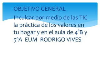 OBJETIVO GENERAL
Inculcar por medio de las TIC
la práctica de los valores en
tu hogar y en el aula de 4°B y
5ºA EUM RODRIGO VIVES
 