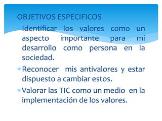 OBJETIVOS ESPECIFICOS
Identificar los valores como un
aspecto importante para mi
desarrollo como persona en la
sociedad.
Reconocer mis antivalores y estar
dispuesto a cambiar estos.
Valorar las TIC como un medio en la
implementación de los valores.
 