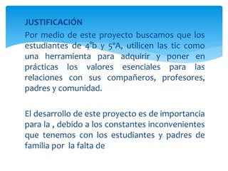 JUSTIFICACIÓN
Por medio de este proyecto buscamos que los
estudiantes de 4°b y 5ºA, utilicen las tic como
una herramienta para adquirir y poner en
prácticas los valores esenciales para las
relaciones con sus compañeros, profesores,
padres y comunidad.
El desarrollo de este proyecto es de importancia
para la , debido a los constantes inconvenientes
que tenemos con los estudiantes y padres de
familia por la falta de
 