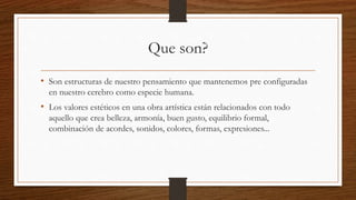 Que son?
• Son estructuras de nuestro pensamiento que mantenemos pre configuradas
en nuestro cerebro como especie humana.
• Los valores estéticos en una obra artística están relacionados con todo
aquello que crea belleza, armonía, buen gusto, equilibrio formal,
combinación de acordes, sonidos, colores, formas, expresiones...
 