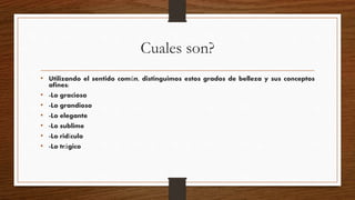 Cuales son?
• Utilizando el sentido común, distinguimos estos grados de belleza y sus conceptos
afines:
• -Lo gracioso
• -Lo grandioso
• -Lo elegante
• -Lo sublime
• -Lo ridículo
• -Lo trágico
 