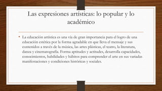 Las expresiones artísticas: lo popular y lo
académico
• La educación artística es una vía de gran importancia para el logro de una
educación estética por la forma agradable en que lleva el mensaje y sus
contenidos a través de la música, las artes plásticas, el teatro, la literatura,
danza y cinematografía. Forma aptitudes y actitudes, desarrolla capacidades,
conocimientos, habilidades y hábitos para comprender el arte en sus variadas
manifestaciones y condiciones históricas y sociales.
 