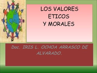 LOS VALORES ETICOS  Y MORALES  Doc. IRIS L. OCHOA ARRASCO DE ALVARADO. 
