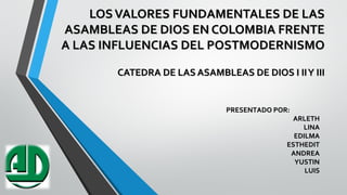 LOSVALORES FUNDAMENTALES DE LASLOSVALORES FUNDAMENTALES DE LAS
ASAMBLEAS DE DIOS EN COLOMBIA FRENTEASAMBLEAS DE DIOS EN COLOMBIA FRENTE
A LAS INFLUENCIAS DEL POSTMODERNISMOA LAS INFLUENCIAS DEL POSTMODERNISMO
CATEDRA DE LAS ASAMBLEAS DE DIOS I IIY IIICATEDRA DE LAS ASAMBLEAS DE DIOS I IIY III
PRESENTADO POR:PRESENTADO POR:
ARLETHARLETH
LINALINA
EDILMAEDILMA
ESTHEDITESTHEDIT
ANDREAANDREA
YUSTINYUSTIN
LUISLUIS
 