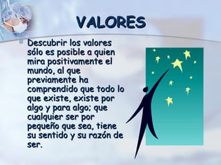 VALORES Descubrir los valores sólo es posible a quien mira positivamente el mundo, al que previamente ha comprendido que todo lo que existe, existe por algo y para algo; que cualquier ser por pequeño que sea, tiene su sentido y su razón de ser. 