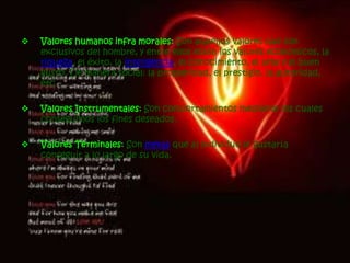 Valores éticos: son medios adecuados para conseguir nuestras finalidad. Los valores infrahumanos: Son aquellos que sí perfeccionan al hombre, pero en aspectos más inferiores que comparte con otros seres como los animales, por ejemplo. el placer, la fuerza, la agilidad, la salud.Valores humanos infra morales: Son aquellos valores que son exclusivos del hombre, y entre ellos están los valores económicos, la riqueza, el éxito, la inteligencia, el conocimiento, el arte y el buen gusto. De manera social: la prosperidad, el prestigio, la autoridad, etc.