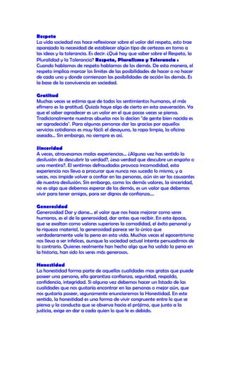 Respeto
La vida sociedad nos hace reflexionar sobre el valor del respeto, esto trae
aparejado la necesidad de establecer algún tipo de certezas en torno a
las ideas y la tolerancia. Es decir: ¿Qué hay que saber sobre el Respeto, la
Pluralidad y la Tolerancia? Respeto, Pluralismo y Tolerancia :
Cuando hablamos de respeto hablamos de los demás. De esta manera, el
respeto implica marcar los límites de las posibilidades de hacer o no hacer
de cada uno y donde comienzan las posibilidades de acción los demás. Es
la base de la convivencia en sociedad.

Gratitud
Muchas veces se estima que de todos los sentimientos humanos, el más
efímero es la gratitud. Quizás haya algo de cierto en esta aseveración. Ya
que el saber agradecer es un valor en el que pocas veces se piensa.
Tradicionalmente nuestras abuelas nos lo decían "de gente bien nacida es
ser agradecida". Para algunas personas dar las gracias por aquellos
servicios cotidianos es muy fácil: el desayuno, la ropa limpia, la oficina
aseada... Sin embargo, no siempre es así.

Sinceridad
A veces, atravesamos malas experiencias... ¿Alguna vez has sentido la
desilusión de descubrir la verdad?, ¿esa verdad que descubre un engaño o
una mentira?. El sentirnos defraudados provoca incomodidad, esta
experiencia nos lleva a procurar que nunca nos suceda lo mismo, y a
veces, nos impide volver a confiar en las personas, aún sin ser las causantes
de nuestra desilusión. Sin embargo, como los demás valores, la sinceridad,
no es algo que debemos esperar de los demás, es un valor que debemos
vivir para tener amigos, para ser dignos de confianza....

Generosidad
Generosidad Dar y darse... el valor que nos hace mejorar como seres
humanos, es el de la generosidad, dar antes que recibir. En esta época,
que se exaltan como valores superiores la comodidad, el éxito personal y
la riqueza material, la generosidad parece ser lo único que
verdaderamente vale la pena en esta vida. Muchas veces el egocentrismo
nos lleva a ser infelices, aunque la sociedad actual intente persuadirnos de
lo contrario. Quienes realmente han hecho algo que ha valido la pena en
la historia, han sido los seres más generosos.

Honestidad
La honestidad forma parte de aquellas cualidades mas gratas que puede
poseer una persona, ella garantiza confianza, seguridad, respaldo,
confidencia, integridad. Si alguna vez debemos hacer un listado de las
cualidades que nos gustaría encontrar en las personas o mejor aún, que
nos gustaría poseer, seguramente enunciaremos la Honestidad. En este
sentido, la honestidad es una forma de vivir congruente entre lo que se
piensa y la conducta que se observa hacia el prójimo, que junto a la
justicia, exige en dar a cada quien lo que le es debido.
 