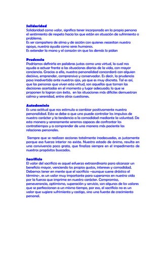 Solidaridad
Solidaridad como valor, significa tener incorporado en la propia persona
el sentimiento de respeto hacia los que están en situación de sufrimiento o
problema.
Es ser compañero de alma y de acción con quienes necesitan nuestro
apoyo, nuestra ayuda como seres humanos.
Es extender la mano y el corazón sin que los demás lo pidan

Prudencia
Podríamos definirla en palabras justas como una virtud, la cual nos
ayuda a actuar frente a las situaciones diarias de la vida, con mayor
conciencia. Gracias a ella, nuestra personalidad concordará con alguien
decisivo, emprender, comprensivo y conservador. Es decir, la prudencia
pasa inadvertida ante nuestros ojos, ya que es muy discreta. Tal es así,
que las personas que viven esta virtud, son aquellas que toman las
decisiones acertadas en el momento y lugar adecuado; lo que se
proponen lo logran con éxito, en las situaciones más difíciles demuestran
calma y serenidad, entre otras cuestiones.

Autodominio
Es una actitud que nos estimula a cambiar positivamente nuestra
personalidad. Esto se debe a que uno puede controlar los impulsos de
nuestro carácter y la tendencia a la comodidad mediante la voluntad. De
esta manera y serenamente seremos capaces de confrontar los
contratiempos y a comprender de una manera más paciente las
relaciones personales.

Siempre que se realizan acciones totalmente inadecuadas, es justamente
porque esa fuerza interior no existe. Nuestro estado de ánimo, resulta en
una convivencia poco grata, que finaliza siempre en el impedimento de
nuestros propósitos buscados.

Sacrificio
El valor del sacrificio es aquel esfuerzo extraordinario para alcanzar un
beneficio mayor, venciendo los propios gustos, intereses y comodidad.
Debemos tener en mente que el sacrificio –aunque suene drástico el
término-, es un valor muy importante para superarnos en nuestra vida
por la fuerza que imprime en nuestro carácter. Compromiso,
perseverancia, optimismo, superación y servicio, son algunos de los valores
que se perfeccionan a un mismo tiempo, por eso, el sacrificio no es un
valor que sugiere sufrimiento y castigo, sino una fuente de crecimiento
personal.
 