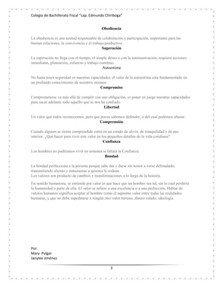 Colegio de Bachillerato Fiscal “cap. Edmundo Chiriboga”


                                            Obediencia

La obediencia es una actitud responsable de colaboración y participación, importante para las
buenas relaciones, la convivencia y el trabajo productivo.
                                             Superación

La superación no llega con el tiempo, el simple deseo o con la automotivación, requiere acciones
inmediatas, planeación, esfuerzo y trabajo continuo.
                                             Autoestima

No basta tener seguridad en nuestras capacidades, el valor de la autoestima esta fundamentado en
un profundo conocimiento de nosotros mismos.
                                           Compromiso

Comprometerse va más allá de cumplir con una obligación, es poner en juego nuestras capacidades
para sacar adelante todo aquello que se nos ha confiado.
                                             Libertad

Un valor que todos reconocemos, pero que pocos sabemos defender, o del cual podemos abusar.
                                        Comprensión

Cuando alguien se siente comprendido entra en un estado de alivio, de tranquilidad y de paz
interior. ¿Qué hacer para vivir este valor en los pequeños detalles de la vida cotidiana?
                                               Confianza

Los hombres no podríamos vivir en armonía si faltara la Confianza.
                                           Bondad

La bondad perfecciona a la persona porque sabe dar y darse sin temor a verse defraudado,
transmitiendo aliento y entusiasmo a quienes lo rodean.
Los valores son producto de cambios y transformaciones a lo largo de la historia.
En sentido humanista, se entiende por valor lo que hace que un hombre sea tal, sin lo cual perdería
la humanidad o parte de ella. El valor se refiere a una excelencia o a una perfección. Hablar de
valores humanos significa aceptar al hombre como el supremo valor entre todas las realidades
humanas, y que no debe supeditarse a ningún otro valor terreno, dinero estado, ideología.




Por:
Mary Pulgar
Janylee Jiménez

                                                 3
 