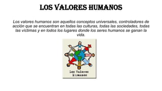 Los valores humanos
Los valores humanos son aquellos conceptos universales, controladores de
acción que se encuentran en todas las culturas, todas las sociedades, todas
las víctimas y en todos los lugares donde los seres humanos se ganan la
vida.

 