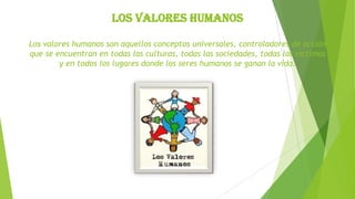 Los valores humanos
Los valores humanos son aquellos conceptos universales, controladores de acción
que se encuentran en todas las culturas, todas las sociedades, todas las víctimas
y en todos los lugares donde los seres humanos se ganan la vida.

 