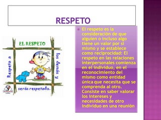 

El respeto es la
consideración de que
alguien o incluso algo
tiene un valor por sí
mismo y se establece
como reciprocidad: El
respeto en las relaciones
interpersonales comienza
en el individuo, en el
reconocimiento del
mismo como entidad
única que necesita que se
comprenda al otro.
Consiste en saber valorar
los intereses y
necesidades de otro
individuo en una reunión

 