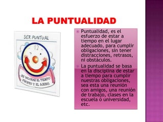 



Puntualidad, es el
esfuerzo de estar a
tiempo en el lugar
adecuado, para cumplir
obligaciones, sin tener
distracciones, retrasos,
ni obstáculos.
La puntualidad se basa
en la disciplina de estar
a tiempo para cumplir
nuestras obligaciones,
sea esta una reunión
con amigos, una reunión
de trabajo, clases en la
escuela o universidad,
etc.

 
