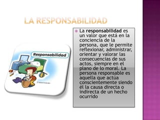 

La responsabilidad es
un valor que está en la
conciencia de la
persona, que le permite
reflexionar, administrar,
orientar y valorar las
consecuencias de sus
actos, siempre en el
plano de lo moral. La
persona responsable es
aquella que actúa
conscientemente siendo
él la causa directa o
indirecta de un hecho
ocurrido

 