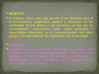 RESPETO:
El respeto, como valor que faculta al ser humano para el
reconocimiento, aceptacion, aprecio y valoración de las
cualidades de los demás y sus derechos, ya sea por su
conocimiento, experiencia, valor como personas o
capacidades diferentes, es el reconocimiento del valor
propio y los derechos de los individuos y de la sociedad.
JUSTICIA:
La justicia es el conjunto de reglas y normas que
establecen un marco adecuado para las relaciones entre
personas e instituciones, autorizando, prohibiendo y
permitiendo acciones específicas en la interacción de
individuos e instituciones.
 