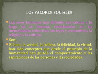 LOS VALORES SOCIALES
Los seres humanos han definido sus valores a lo
largo de la historia, reflejándolos en las
mentalidades colectivas, las leyes y costumbres, la
religión y la cultura.
Son:
El bien, la verdad, la belleza, la felicidad, la virtud,
han sido conceptos que desde el principio de la
humanidad han guiado el comportamiento y las
aspiraciones de las personas y las sociedades.
 
