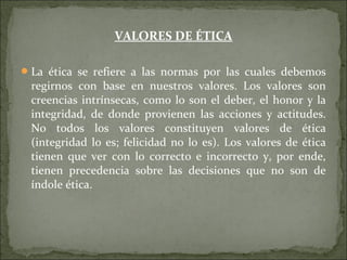 VALORES DE ÉTICA
La ética se refiere a las normas por las cuales debemos
regirnos con base en nuestros valores. Los valores son
creencias intrínsecas, como lo son el deber, el honor y la
integridad, de donde provienen las acciones y actitudes.
No todos los valores constituyen valores de ética
(integridad lo es; felicidad no lo es). Los valores de ética
tienen que ver con lo correcto e incorrecto y, por ende,
tienen precedencia sobre las decisiones que no son de
índole ética.
 