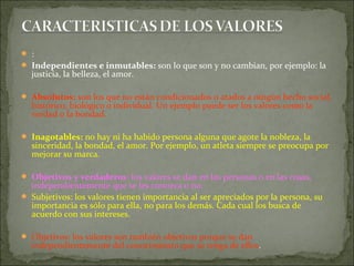  :
 Independientes e inmutables: son lo que son y no cambian, por ejemplo: la
justicia, la belleza, el amor.
 Absolutos: son los que no están condicionados o atados a ningún hecho social,
histórico, biológico o individual. Un ejemplo puede ser los valores como la
verdad o la bondad.
 Inagotables: no hay ni ha habido persona alguna que agote la nobleza, la
sinceridad, la bondad, el amor. Por ejemplo, un atleta siempre se preocupa por
mejorar su marca.
 Objetivos y verdaderos: los valores se dan en las personas o en las cosas,
independientemente que se les conozca o no.
 Subjetivos: los valores tienen importancia al ser apreciados por la persona, su
importancia es sólo para ella, no para los demás. Cada cual los busca de
acuerdo con sus intereses.
 Objetivos: los valores son también objetivos porque se dan
independientemente del conocimiento que se tenga de ellos.
 