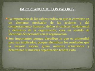 IMPORTANCIA DE LOS VALORES
La importancia de los valores radica en que se convierte en
un elemento motivador de las acciones y del
comportamiento humano, define el carácter fundamental
y definitivo de la organización, crea un sentido de
identidad del personal con la organización.
Son importantes porque describen lo que es primordial
para sus implicados, porque identifican los resultados que
la mayoría espera, guían nuestras actuaciones y
determinan si nuestras organización tendrá éxito.
 