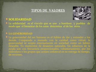 TIPOS DE VALORES
SOLIDARIDAD
 La solidaridad es el vinculo que se une a hombres y pueblos de
modo que el bienestar de los unos determina el de los otros .
 LA GENEROSIDAD
 La generosidad del ser humano es el hábito de dar y entender a los
demás. Comparado a menudo con la caridad como virtud, la
generosidad se acepta extensamente en sociedad como un hábito
deseable. En momentos de desastres naturales, los esfuerzos de la
ayuda son con frecuencia proporcionados, voluntariamente, por los
individuos o los grupos que actúan unilateral en su entrega de tiempo,
de recursos,
 