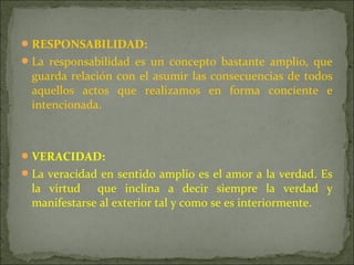 RESPONSABILIDAD:
La responsabilidad es un concepto bastante amplio, que
guarda relación con el asumir las consecuencias de todos
aquellos actos que realizamos en forma conciente e
intencionada.
VERACIDAD:
La veracidad en sentido amplio es el amor a la verdad. Es
la virtud que inclina a decir siempre la verdad y
manifestarse al exterior tal y como se es interiormente.
 