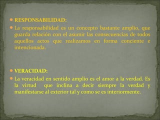 RESPONSABILIDAD:
La responsabilidad es un concepto bastante amplio, que
guarda relación con el asumir las consecuencias de todos
aquellos actos que realizamos en forma conciente e
intencionada.
VERACIDAD:
La veracidad en sentido amplio es el amor a la verdad. Es
la virtud que inclina a decir siempre la verdad y
manifestarse al exterior tal y como se es interiormente.
 