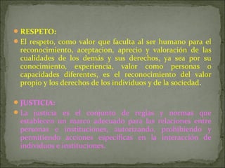 RESPETO:
El respeto, como valor que faculta al ser humano para el
reconocimiento, aceptacion, aprecio y valoración de las
cualidades de los demás y sus derechos, ya sea por su
conocimiento, experiencia, valor como personas o
capacidades diferentes, es el reconocimiento del valor
propio y los derechos de los individuos y de la sociedad.
JUSTICIA:
La justicia es el conjunto de reglas y normas que
establecen un marco adecuado para las relaciones entre
personas e instituciones, autorizando, prohibiendo y
permitiendo acciones específicas en la interacción de
individuos e instituciones.
 
