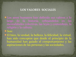 LOS VALORES SOCIALES
Los seres humanos han definido sus valores a lo
largo de la historia, reflejándolos en las
mentalidades colectivas, las leyes y costumbres, la
religión y la cultura.
Son:
El bien, la verdad, la belleza, la felicidad, la virtud,
han sido conceptos que desde el principio de la
humanidad han guiado el comportamiento y las
aspiraciones de las personas y las sociedades.
 