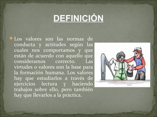 Los valores son las normas de
conducta y actitudes según las
cuales nos comportamos y que
están de acuerdo con aquello que
consideramos correcto. Las
virtudes o valores son la base para
la formación humana. Los valores
hay que estudiarlos a través de
ejercicios lectura y haciendo
trabajos sobre ello, pero también
hay que llevarlos a la práctica.
DEFINICIÓN
 