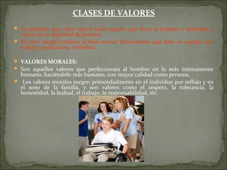 CLASES DE VALORES
 Se entiende por valor moral todo aquello que lleve al hombre a defender y
crecer en su dignidad de persona.
 El valor moral conduce al bien moral. Recordemos que bien es aquello que
mejora, perfecciona, completa.
 VALORES MORALES:
 Son aquellos valores que perfeccionan al hombre en lo más íntimamente
humano, haciéndolo más humano, con mayor calidad como persona.
 Los valores morales surgen primordialmente en el individuo por influjo y en
el seno de la familia, y son valores como el respeto, la tolerancia, la
honestidad, la lealtad, el trabajo, la responsabilidad, etc.
 