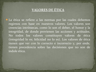 VALORES DE ÉTICA
La ética se refiere a las normas por las cuales debemos
regirnos con base en nuestros valores. Los valores son
creencias intrínsecas, como lo son el deber, el honor y la
integridad, de donde provienen las acciones y actitudes.
No todos los valores constituyen valores de ética
(integridad lo es; felicidad no lo es). Los valores de ética
tienen que ver con lo correcto e incorrecto y, por ende,
tienen precedencia sobre las decisiones que no son de
índole ética.
 