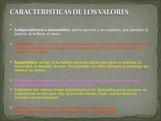  :
 Independientes e inmutables: son lo que son y no cambian, por ejemplo: la
justicia, la belleza, el amor.
 Absolutos: son los que no están condicionados o atados a ningún hecho social,
histórico, biológico o individual. Un ejemplo puede ser los valores como la
verdad o la bondad.
 Inagotables: no hay ni ha habido persona alguna que agote la nobleza, la
sinceridad, la bondad, el amor. Por ejemplo, un atleta siempre se preocupa por
mejorar su marca.
 Objetivos y verdaderos: los valores se dan en las personas o en las cosas,
independientemente que se les conozca o no.
 Subjetivos: los valores tienen importancia al ser apreciados por la persona, su
importancia es sólo para ella, no para los demás. Cada cual los busca de
acuerdo con sus intereses.
 Objetivos: los valores son también objetivos porque se dan
independientemente del conocimiento que se tenga de ellos.
 