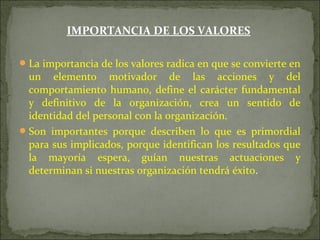 IMPORTANCIA DE LOS VALORES
La importancia de los valores radica en que se convierte en
un elemento motivador de las acciones y del
comportamiento humano, define el carácter fundamental
y definitivo de la organización, crea un sentido de
identidad del personal con la organización.
Son importantes porque describen lo que es primordial
para sus implicados, porque identifican los resultados que
la mayoría espera, guían nuestras actuaciones y
determinan si nuestras organización tendrá éxito.
 