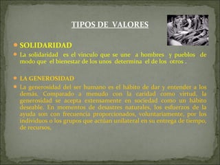 TIPOS DE VALORES
SOLIDARIDAD
 La solidaridad es el vinculo que se une a hombres y pueblos de
modo que el bienestar de los unos determina el de los otros .
 LA GENEROSIDAD
 La generosidad del ser humano es el hábito de dar y entender a los
demás. Comparado a menudo con la caridad como virtud, la
generosidad se acepta extensamente en sociedad como un hábito
deseable. En momentos de desastres naturales, los esfuerzos de la
ayuda son con frecuencia proporcionados, voluntariamente, por los
individuos o los grupos que actúan unilateral en su entrega de tiempo,
de recursos,
 