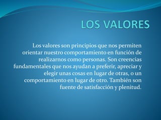 Los valores son principios que nos permiten
orientar nuestro comportamiento en función de
realizarnos como personas. Son creencias
fundamentales que nos ayudan a preferir, apreciar y
elegir unas cosas en lugar de otras, o un
comportamiento en lugar de otro. También son
fuente de satisfacción y plenitud.
 
