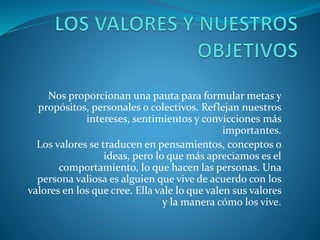 Nos proporcionan una pauta para formular metas y
propósitos, personales o colectivos. Reflejan nuestros
intereses, sentimientos y convicciones más
importantes.
Los valores se traducen en pensamientos, conceptos o
ideas, pero lo que más apreciamos es el
comportamiento, lo que hacen las personas. Una
persona valiosa es alguien que vive de acuerdo con los
valores en los que cree. Ella vale lo que valen sus valores
y la manera cómo los vive.
 