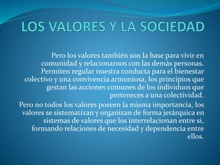 Pero los valores también son la base para vivir en
comunidad y relacionarnos con las demás personas.
Permiten regular nuestra conducta para el bienestar
colectivo y una convivencia armoniosa, los principios que
gestan las acciones comunes de los individuos que
perteneces a una colectividad.
Pero no todos los valores poseen la misma importancia, los
valores se sistematizan y organizan de forma jerárquica en
sistemas de valores que los interrelacionan entre si,
formando relaciones de necesidad y dependencia entre
ellos.
 