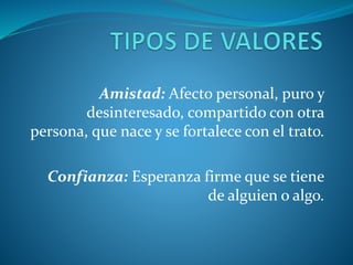 Amistad: Afecto personal, puro y
desinteresado, compartido con otra
persona, que nace y se fortalece con el trato.
Confianza: Esperanza firme que se tiene
de alguien o algo.
 