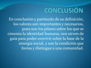 En conclusión y partiendo de su definición,
los valores son importantes y necesarios,
pues son los pilares sobre los que se
cimenta la identidad humana, nos sirven de
guía para poder convivir sobre la base de la
sinergia social, y son la condición que
forma y distingue a una comunidad.
 