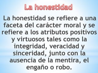 La honestidad se refiere a una
faceta del carácter moral y se
refiere a los atributos positivos
y virtuosos tales como la
integridad, veracidad y
sinceridad, junto con la
ausencia de la mentira, el
engaño o robo.
 
