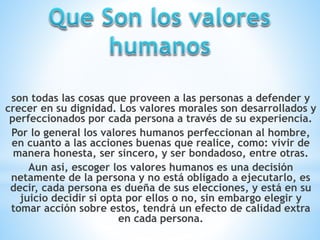 son todas las cosas que proveen a las personas a defender y
crecer en su dignidad. Los valores morales son desarrollados y
perfeccionados por cada persona a través de su experiencia.
Por lo general los valores humanos perfeccionan al hombre,
en cuanto a las acciones buenas que realice, como: vivir de
manera honesta, ser sincero, y ser bondadoso, entre otras.
Aun así, escoger los valores humanos es una decisión
netamente de la persona y no está obligado a ejecutarlo, es
decir, cada persona es dueña de sus elecciones, y está en su
juicio decidir si opta por ellos o no, sin embargo elegir y
tomar acción sobre estos, tendrá un efecto de calidad extra
en cada persona.
 