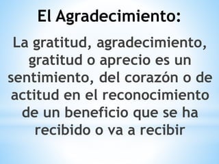 La gratitud, agradecimiento,
gratitud o aprecio es un
sentimiento, del corazón o de
actitud en el reconocimiento
de un beneficio que se ha
recibido o va a recibir
El Agradecimiento:
 